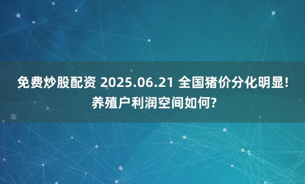 免费炒股配资 2025.06.21 全国猪价分化明显! 养殖户利润空间如何?