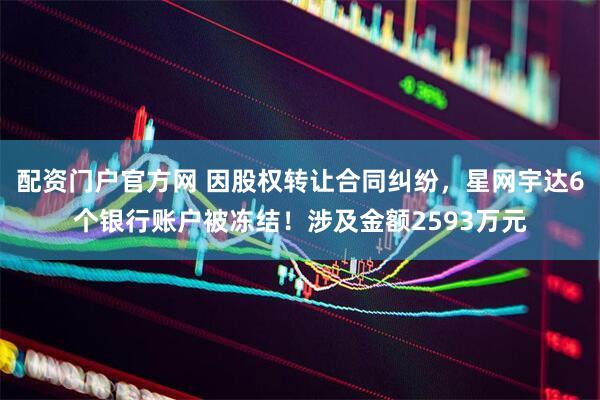 配资门户官方网 因股权转让合同纠纷，星网宇达6个银行账户被冻结！涉及金额2593万元