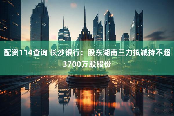 配资114查询 长沙银行：股东湖南三力拟减持不超3700万股股份