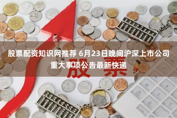股票配资知识网推荐 6月23日晚间沪深上市公司重大事项公告最新快递
