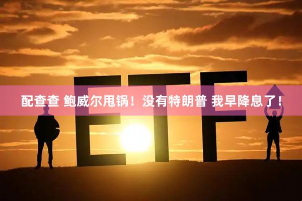 配查查 鲍威尔甩锅！没有特朗普 我早降息了！