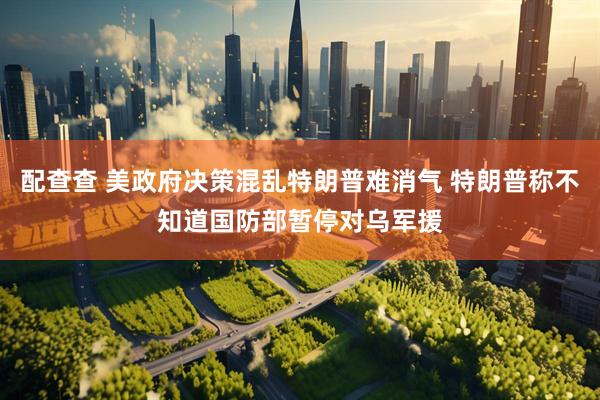 配查查 美政府决策混乱特朗普难消气 特朗普称不知道国防部暂停对乌军援