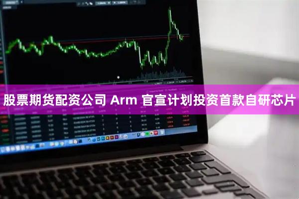 股票期货配资公司 Arm 官宣计划投资首款自研芯片