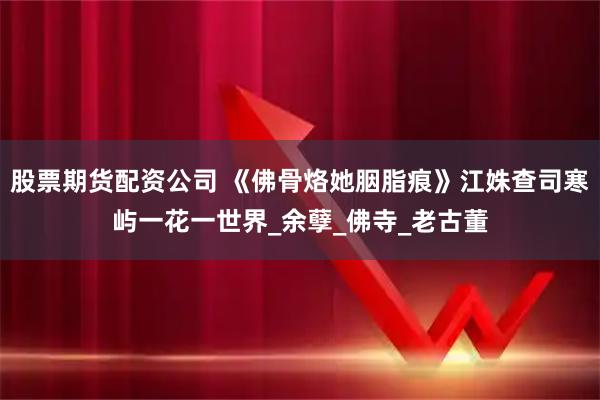 股票期货配资公司 《佛骨烙她胭脂痕》江姝查司寒屿一花一世界_余孽_佛寺_老古董