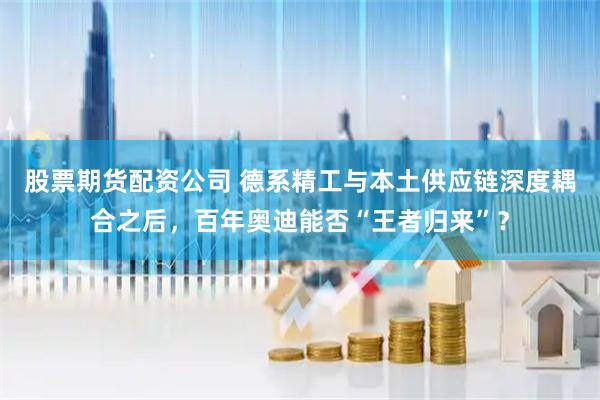 股票期货配资公司 德系精工与本土供应链深度耦合之后，百年奥迪能否“王者归来”？