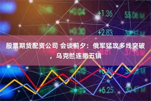 股票期货配资公司 会谈前夕：俄军猛攻多线突破，乌克兰连撤五镇