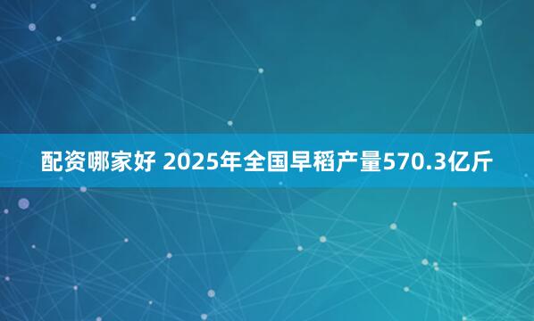 配资哪家好 2025年全国早稻产量570.3亿斤