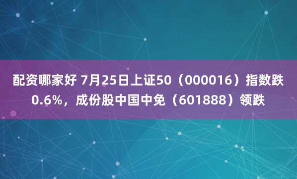 配资哪家好 7月25日上证50（000016）指数跌0.6%，成份股中国中免（601888）领跌