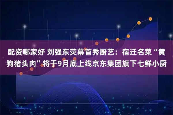 配资哪家好 刘强东荧幕首秀厨艺：宿迁名菜“黄狗猪头肉”将于9月底上线京东集团旗下七鲜小厨