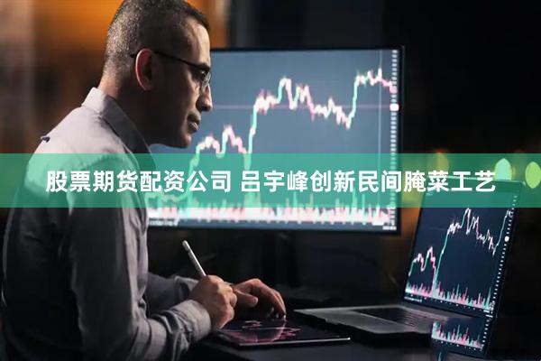股票期货配资公司 吕宇峰创新民间腌菜工艺