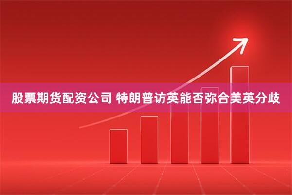 股票期货配资公司 特朗普访英能否弥合美英分歧
