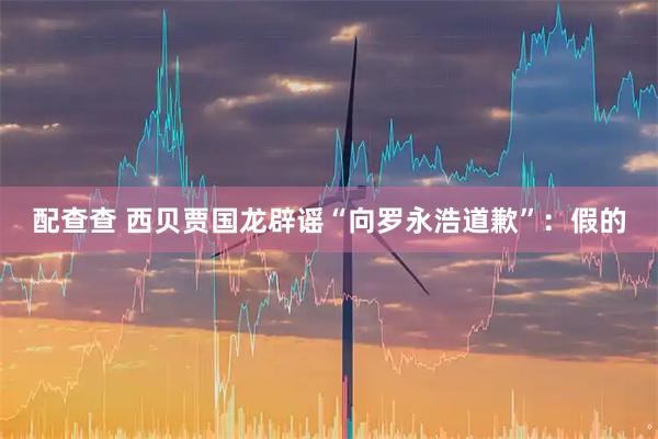 配查查 西贝贾国龙辟谣“向罗永浩道歉”：假的