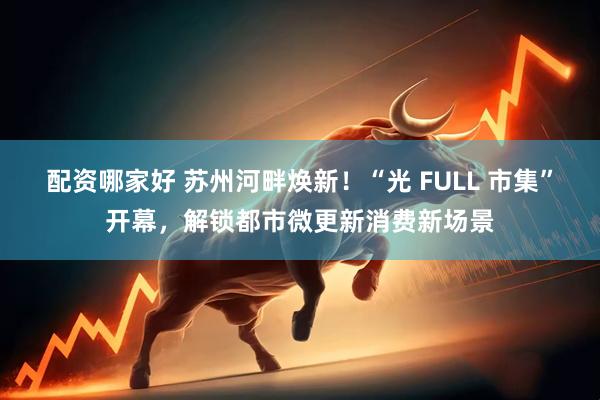 配资哪家好 苏州河畔焕新！“光 FULL 市集”开幕，解锁都市微更新消费新场景