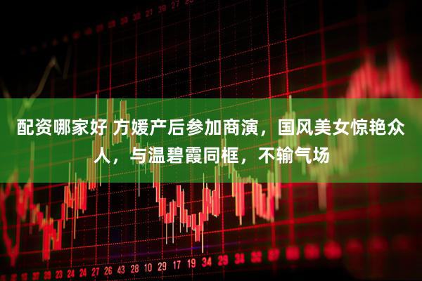 配资哪家好 方媛产后参加商演，国风美女惊艳众人，与温碧霞同框，不输气场