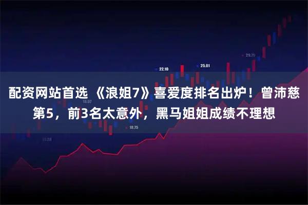 配资网站首选 《浪姐7》喜爱度排名出炉！曾沛慈第5，前3名太意外，黑马姐姐成绩不理想